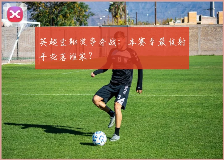 英超金靴奖争夺战:本赛季最佳射手花落谁家?