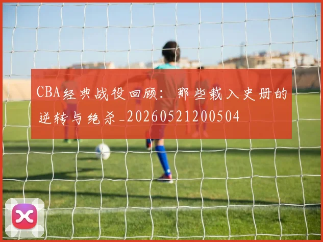 CBA经典战役回顾：那些载入史册的逆转与绝杀_20260521200504