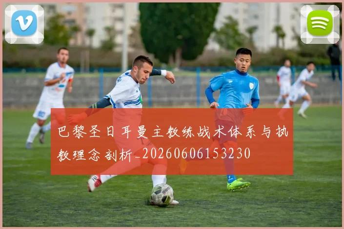 巴黎圣日耳曼主教练战术体系与执教理念剖析_20260606153230