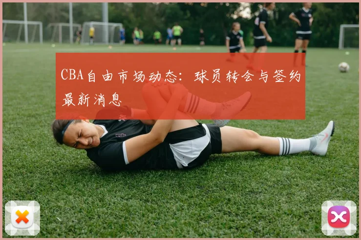 CBA自由市场动态:球员转会与签约最新消息