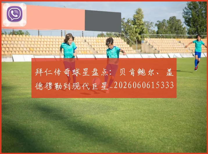 拜仁传奇球星盘点：贝肯鲍尔、盖德穆勒到现代巨星_20260606153336