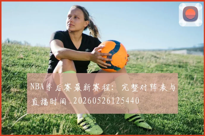 NBA季后赛最新赛程：完整对阵表与直播时间_20260526125440