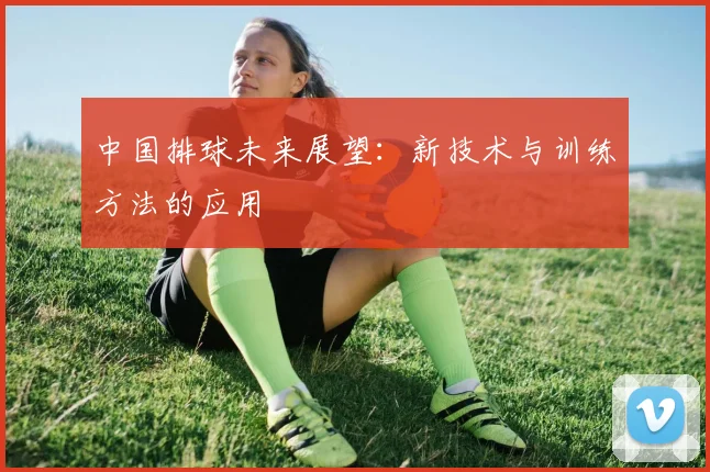 中国排球未来展望:新技术与训练方法的应用