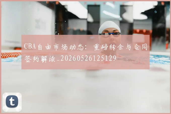 CBA自由市场动态:重磅转会与合同签约解读_20260526125129