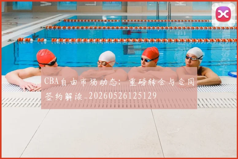 CBA自由市场动态：重磅转会与合同签约解读_20260526125129