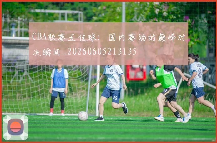 CBA联赛五佳球:国内赛场的巅峰对决瞬间_20260605213135
