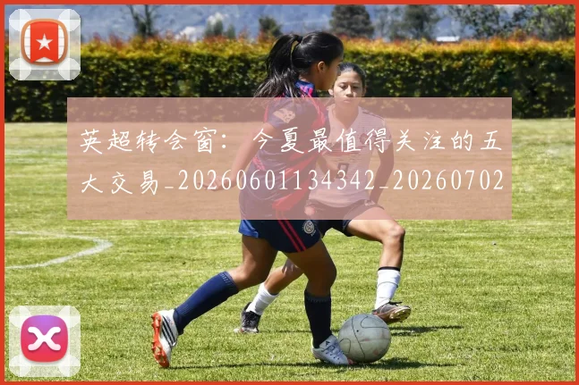 英超转会窗：今夏最值得关注的五大交易_20260601134342_20260702174952